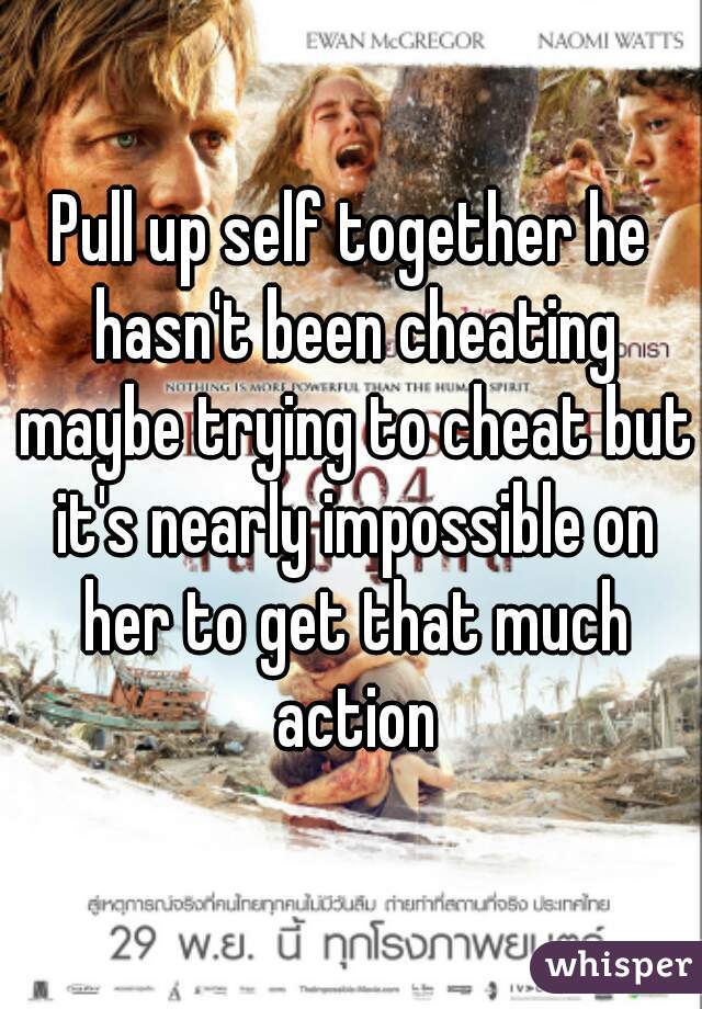 Pull up self together he hasn't been cheating maybe trying to cheat but it's nearly impossible on her to get that much action