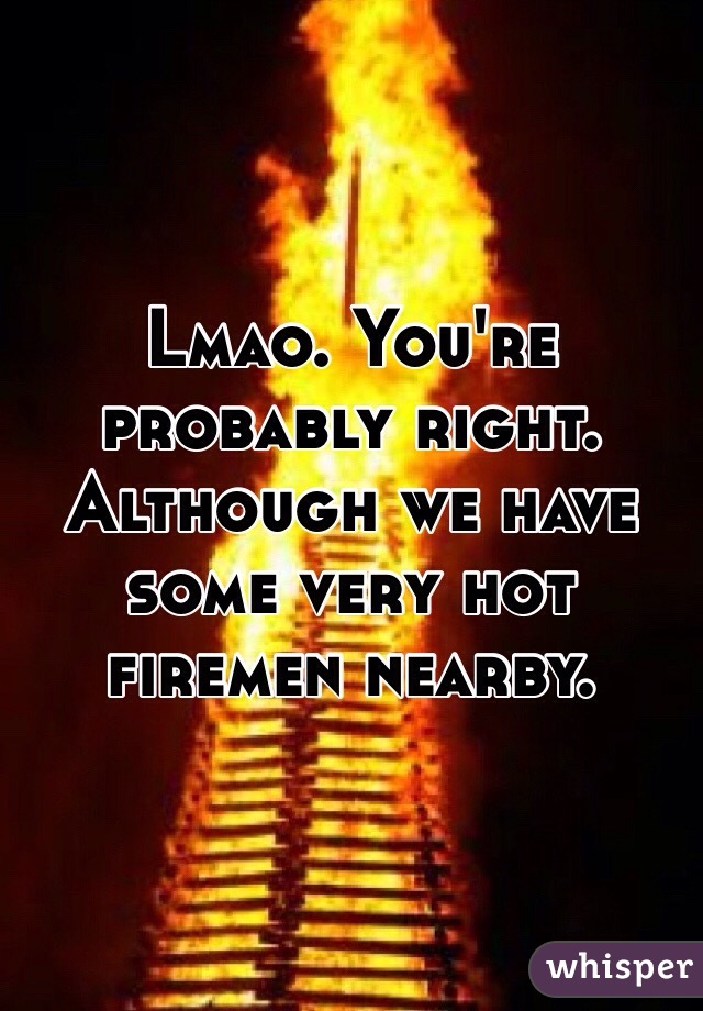 Lmao. You're probably right. 
Although we have some very hot firemen nearby. 