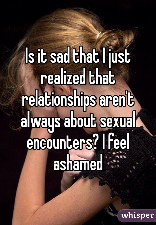 Is it sad that I just realized that relationships aren't always about sexual encounters? I feel ashamed