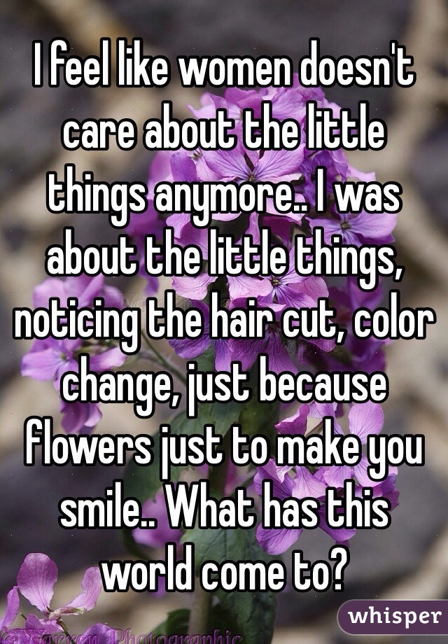 I feel like women doesn't care about the little things anymore.. I was about the little things, noticing the hair cut, color change, just because flowers just to make you smile.. What has this world come to?