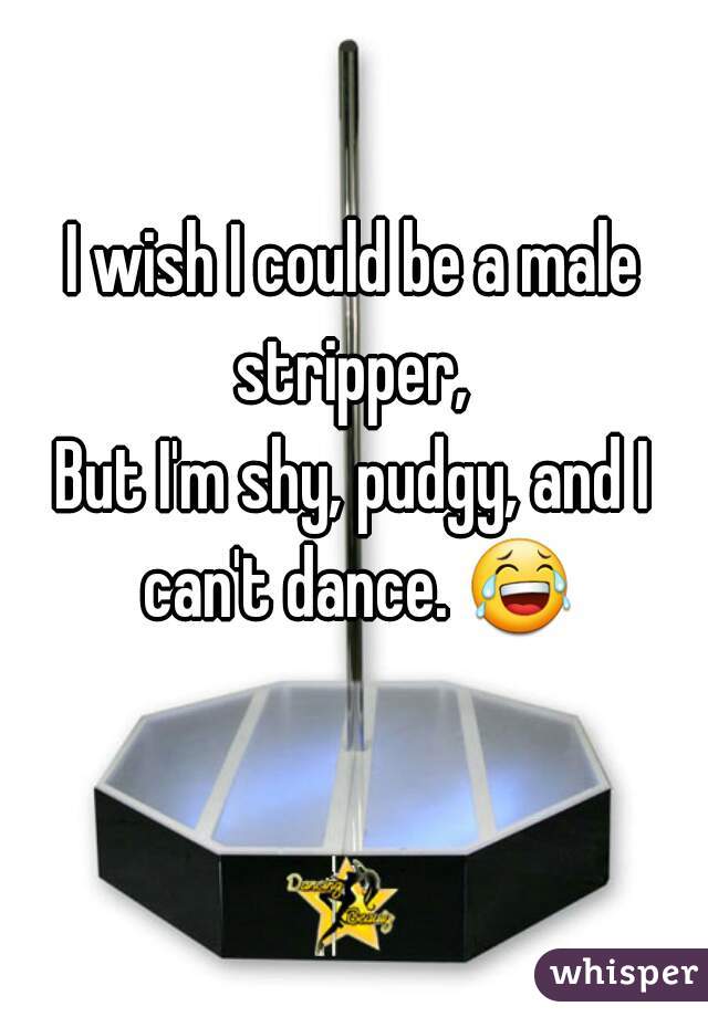 I wish I could be a male stripper, 
But I'm shy, pudgy, and I can't dance. 😂 