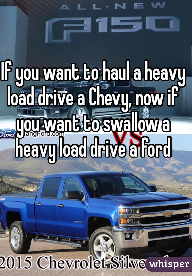 If you want to haul a heavy load drive a Chevy, now if you want to swallow a heavy load drive a ford 