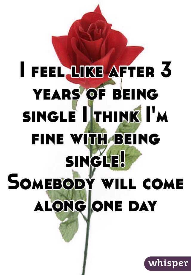 I feel like after 3 years of being single I think I'm fine with being single!
Somebody will come along one day 