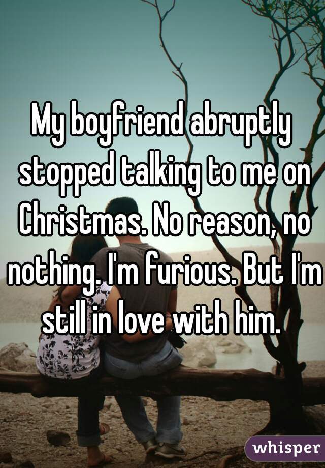 My boyfriend abruptly stopped talking to me on Christmas. No reason, no nothing. I'm furious. But I'm still in love with him. 