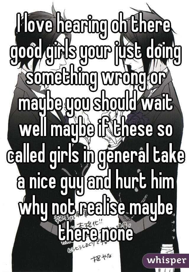 I love hearing oh there good girls your just doing something wrong or maybe you should wait well maybe if these so called girls in general take a nice guy and hurt him why not realise maybe there none