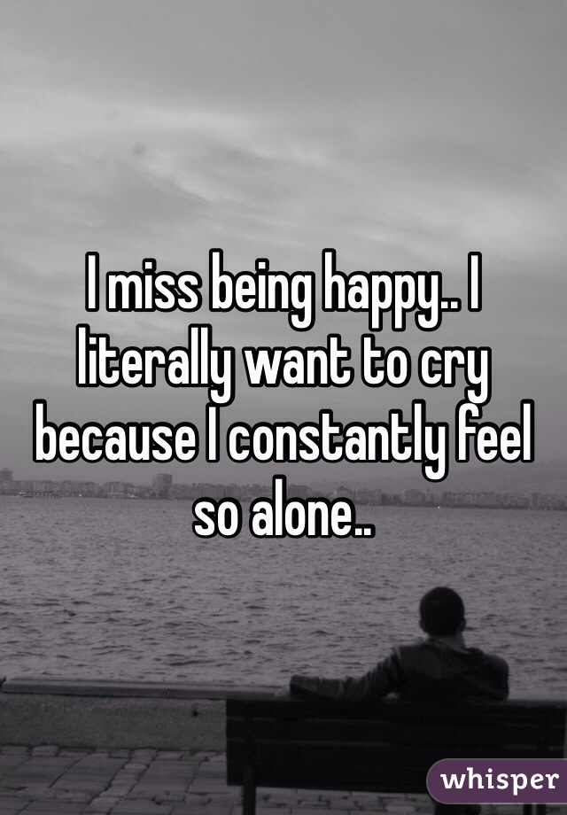 I miss being happy.. I literally want to cry because I constantly feel so alone..