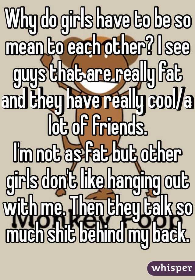 Why do girls have to be so mean to each other? I see guys that are really fat and they have really cool/a lot of friends. 
I'm not as fat but other girls don't like hanging out with me. Then they talk so much shit behind my back. 