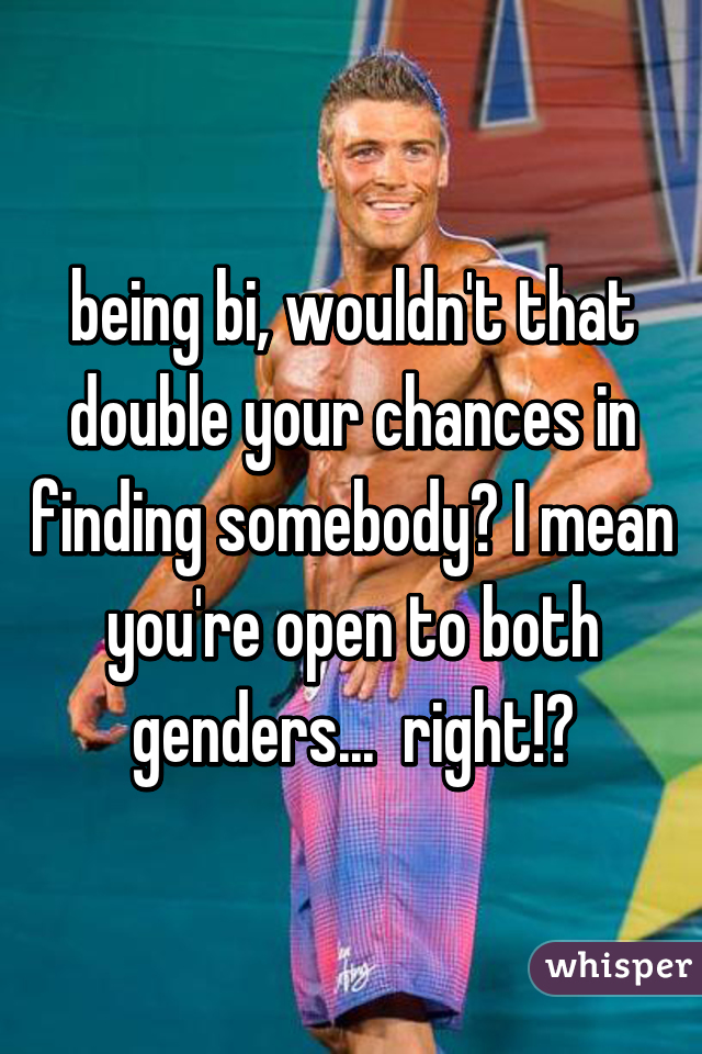 being bi, wouldn't that double your chances in finding somebody? I mean you're open to both genders...  right!?