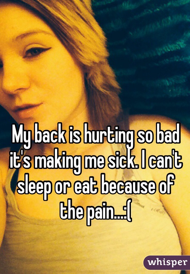 My back is hurting so bad it's making me sick. I can't sleep or eat because of the pain...:( 