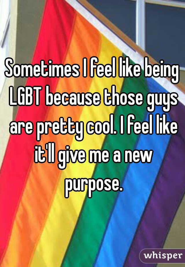 Sometimes I feel like being LGBT because those guys are pretty cool. I feel like it'll give me a new purpose.