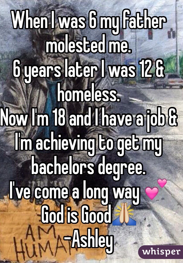 When I was 6 my father molested me.
6 years later I was 12 & homeless.
Now I'm 18 and I have a job & I'm achieving to get my bachelors degree. 
I've come a long way 💕 God is Good🙏 
-Ashley