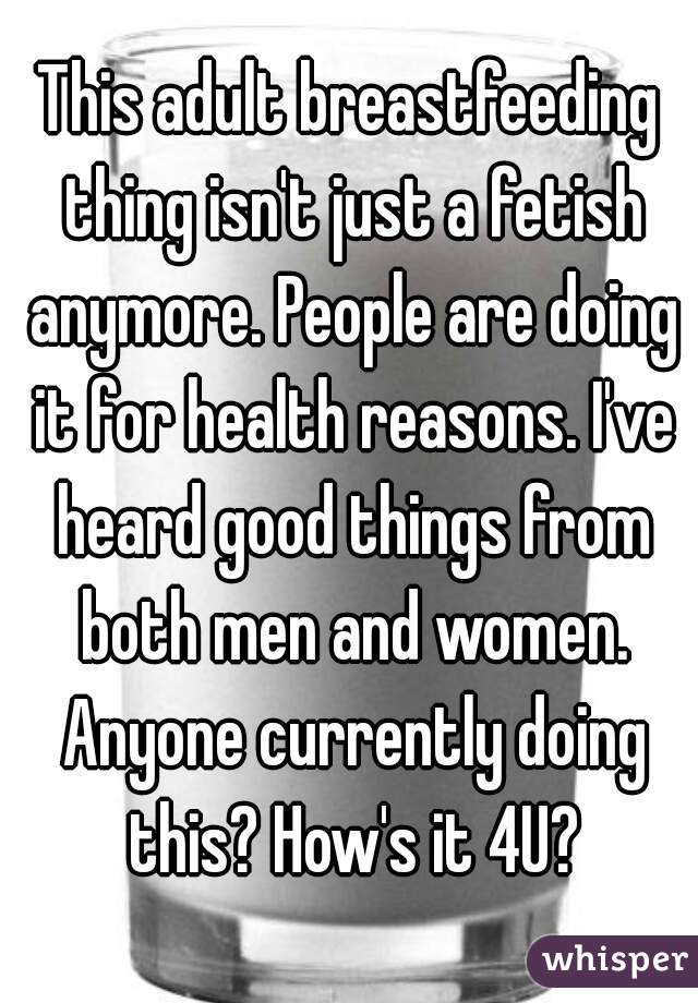 This adult breastfeeding thing isn't just a fetish anymore. People are doing it for health reasons. I've heard good things from both men and women. Anyone currently doing this? How's it 4U?