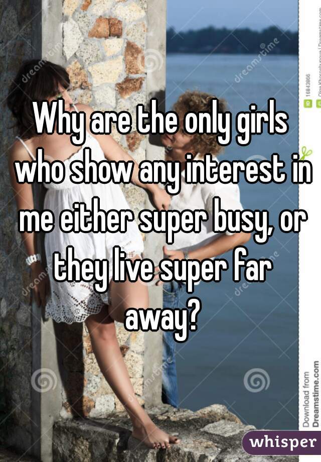 Why are the only girls who show any interest in me either super busy, or they live super far away?