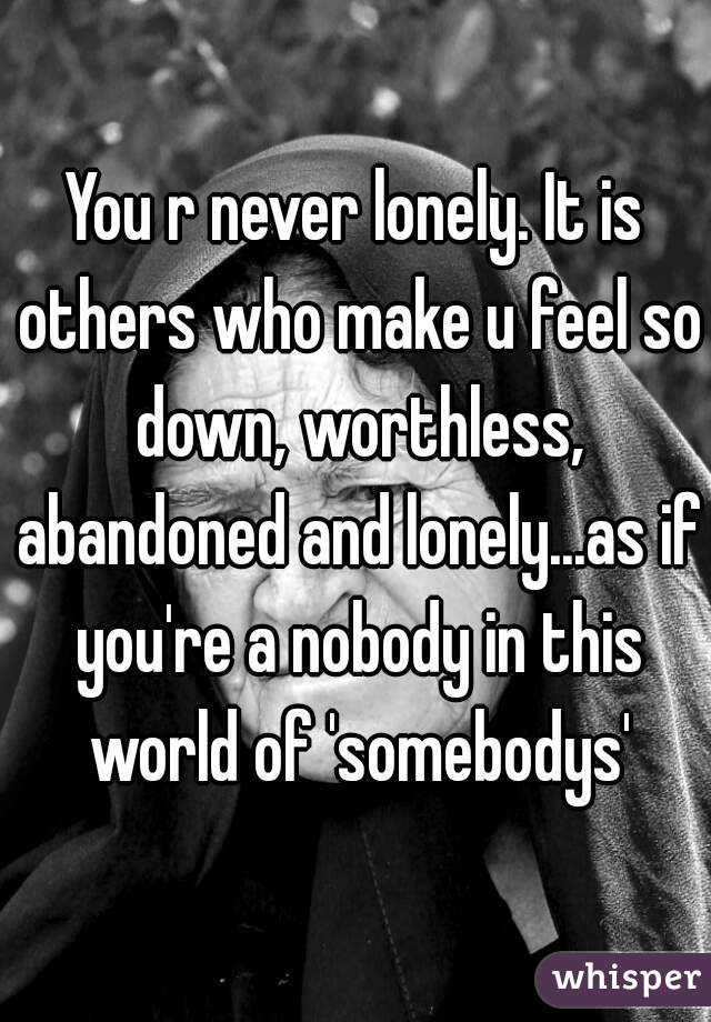 You r never lonely. It is others who make u feel so down, worthless, abandoned and lonely...as if you're a nobody in this world of 'somebodys'