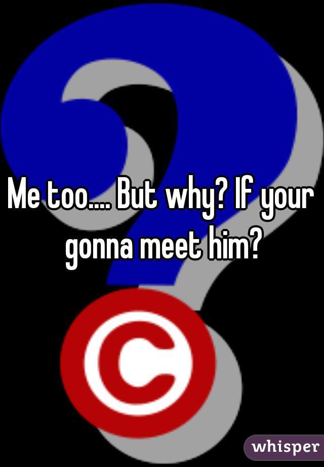 Me too.... But why? If your gonna meet him?