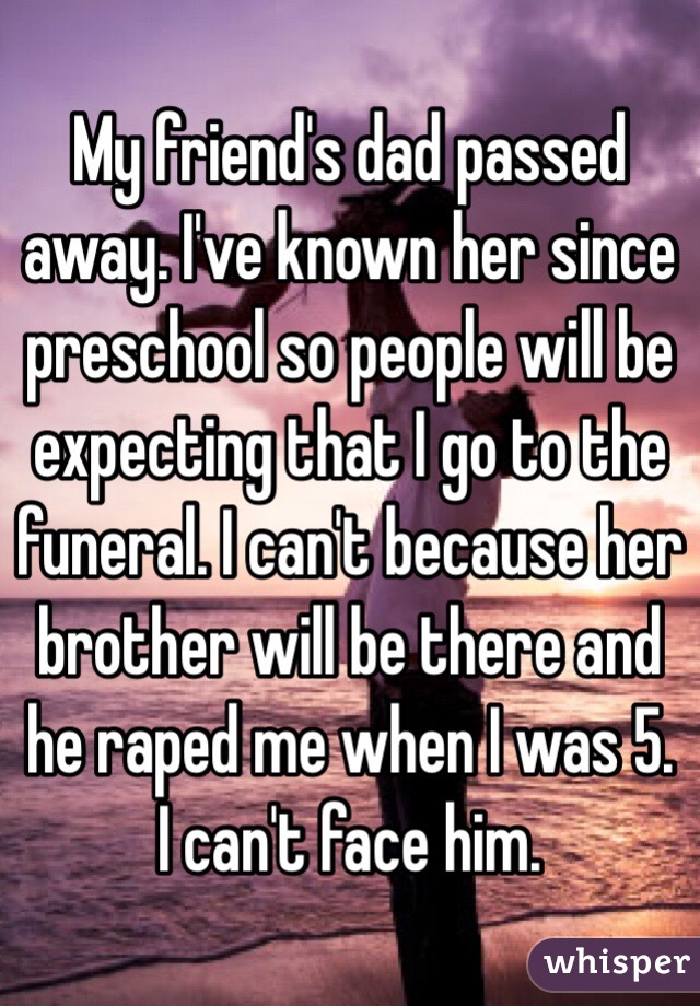 My friend's dad passed away. I've known her since preschool so people will be expecting that I go to the funeral. I can't because her brother will be there and he raped me when I was 5. I can't face him. 
