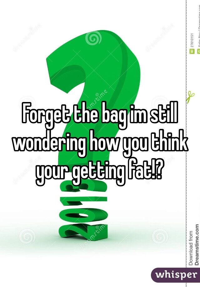 Forget the bag im still wondering how you think your getting fat!?