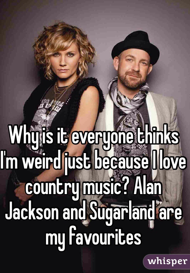Why is it everyone thinks I'm weird just because I love country music? Alan Jackson and Sugarland are my favourites 