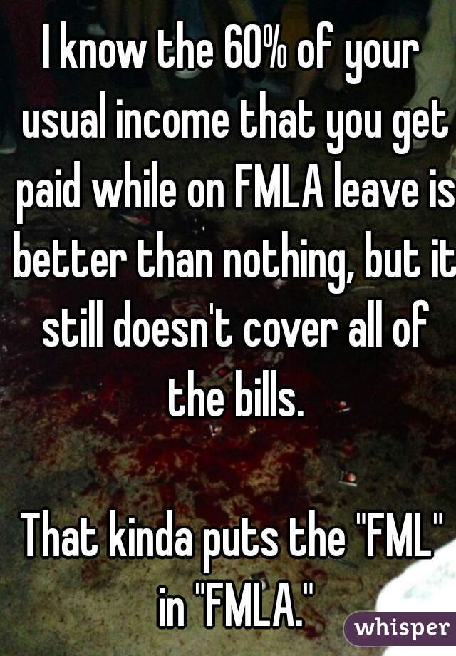 I know the 60% of your usual income that you get paid while on FMLA leave is better than nothing, but it still doesn't cover all of the bills.

That kinda puts the "FML" in "FMLA."