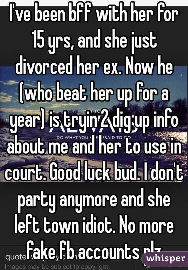 I've been bff with her for 15 yrs, and she just divorced her ex. Now he (who beat her up for a year) is tryin 2 dig up info about me and her to use in court. Good luck bud. I don't party anymore and she left town idiot. No more fake fb accounts plz