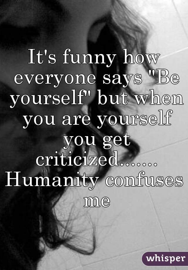 It's funny how everyone says "Be yourself" but when you are yourself you get criticized.......
Humanity confuses me