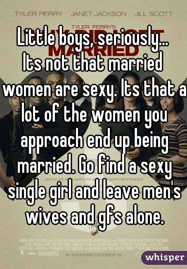 Little boys, seriously...
Its not that married women are sexy. Its that a lot of the women you approach end up being married. Go find a sexy single girl and leave men's wives and gfs alone.