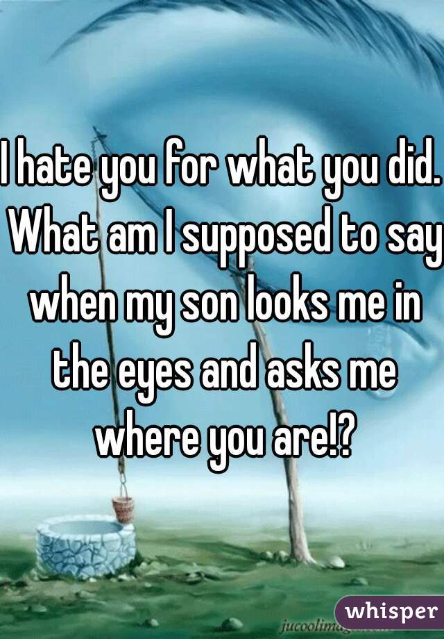 I hate you for what you did. What am I supposed to say when my son looks me in the eyes and asks me where you are!?