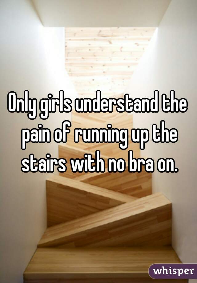 Only girls understand the pain of running up the stairs with no bra on.