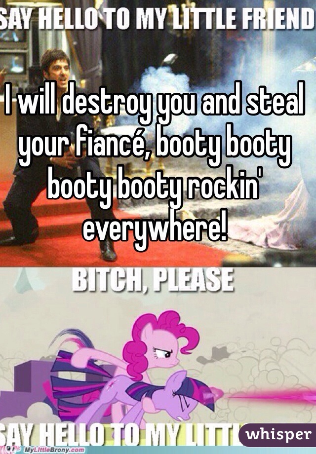 I will destroy you and steal your fiancé, booty booty booty booty rockin' everywhere!