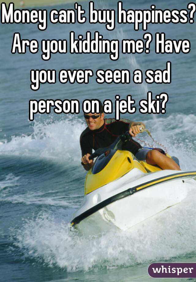 Money can't buy happiness? Are you kidding me? Have you ever seen a sad person on a jet ski? 
