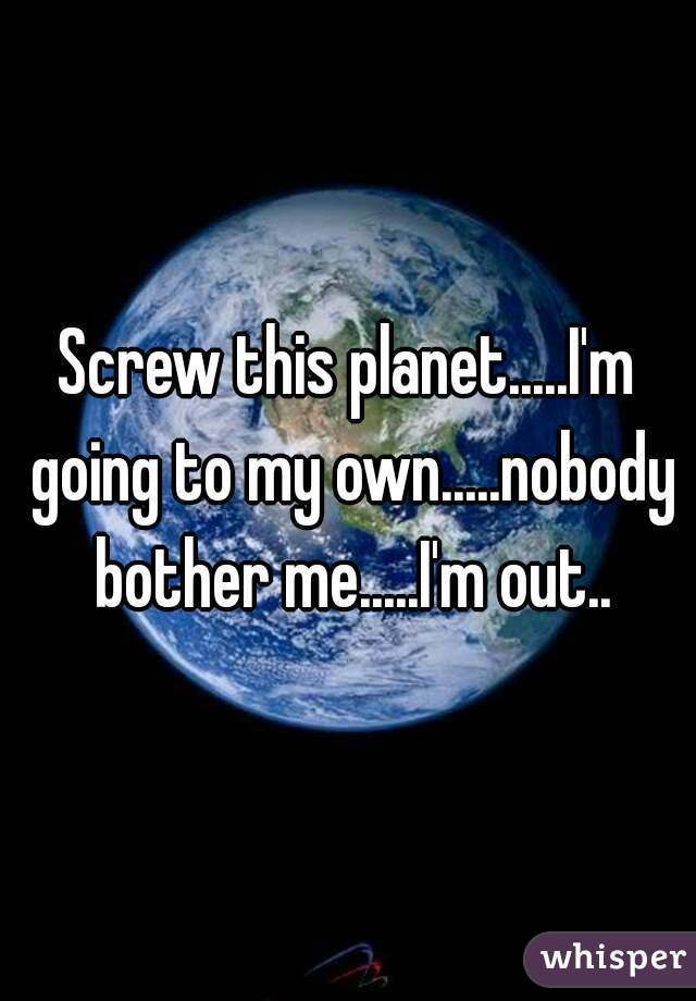 Screw this planet.....I'm going to my own.....nobody bother me.....I'm out..