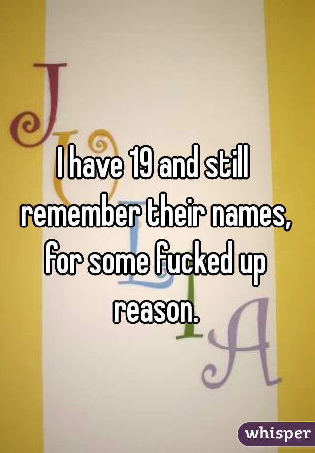 I have 19 and still remember their names, for some fucked up reason.