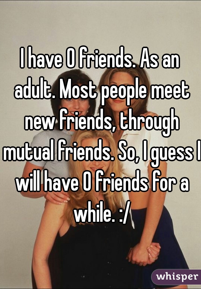I have 0 friends. As an adult. Most people meet new friends, through mutual friends. So, I guess I will have 0 friends for a while. :/