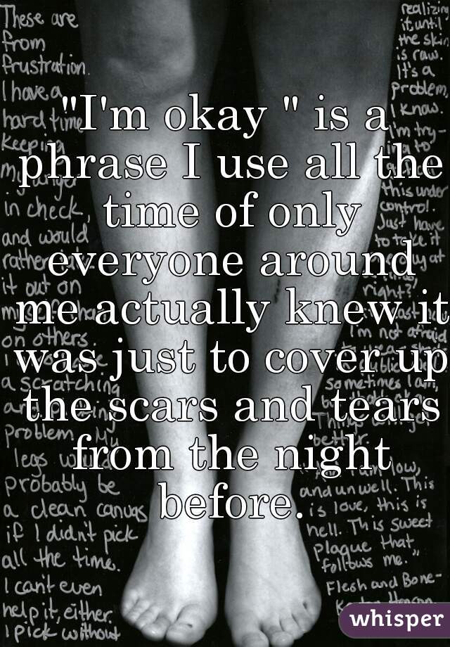"I'm okay " is a phrase I use all the time of only everyone around me actually knew it was just to cover up the scars and tears from the night before.