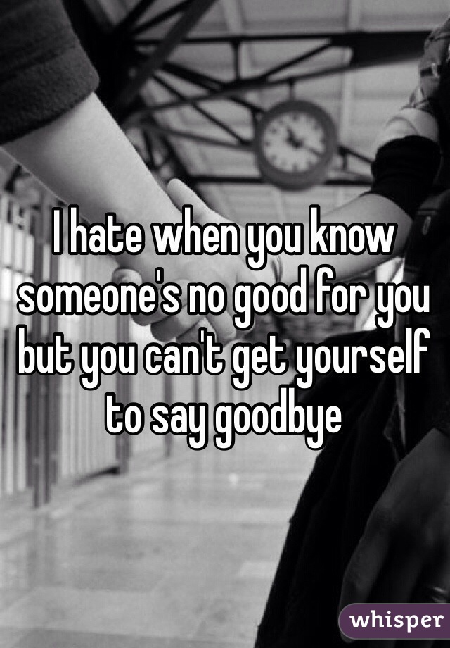 I hate when you know someone's no good for you but you can't get yourself to say goodbye 