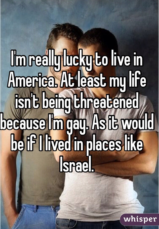 I'm really lucky to live in America. At least my life isn't being threatened because I'm gay. As it would be if I lived in places like Israel. 