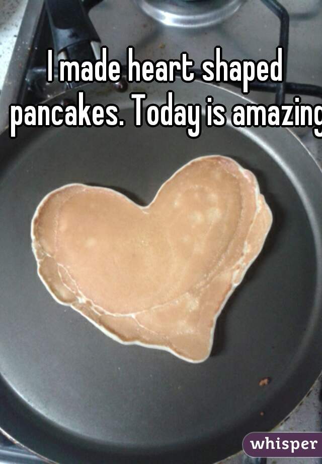 I made heart shaped pancakes. Today is amazing