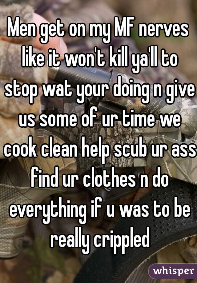 Men get on my MF nerves like it won't kill ya'll to stop wat your doing n give us some of ur time we cook clean help scub ur ass find ur clothes n do everything if u was to be really crippled