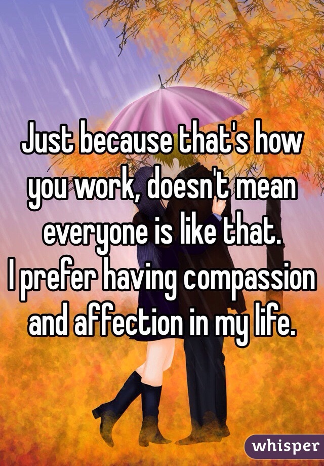 Just because that's how you work, doesn't mean everyone is like that. 
I prefer having compassion and affection in my life. 
