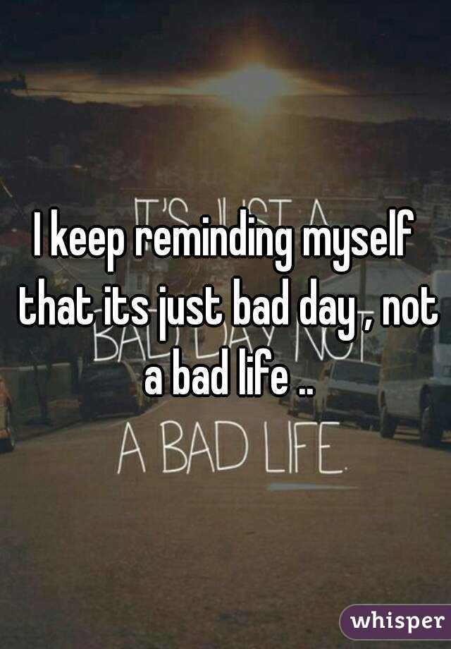 I keep reminding myself that its just bad day , not a bad life ..