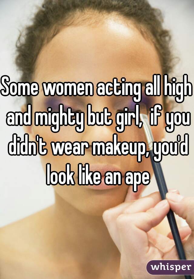Some women acting all high and mighty but girl,  if you didn't wear makeup, you'd look like an ape