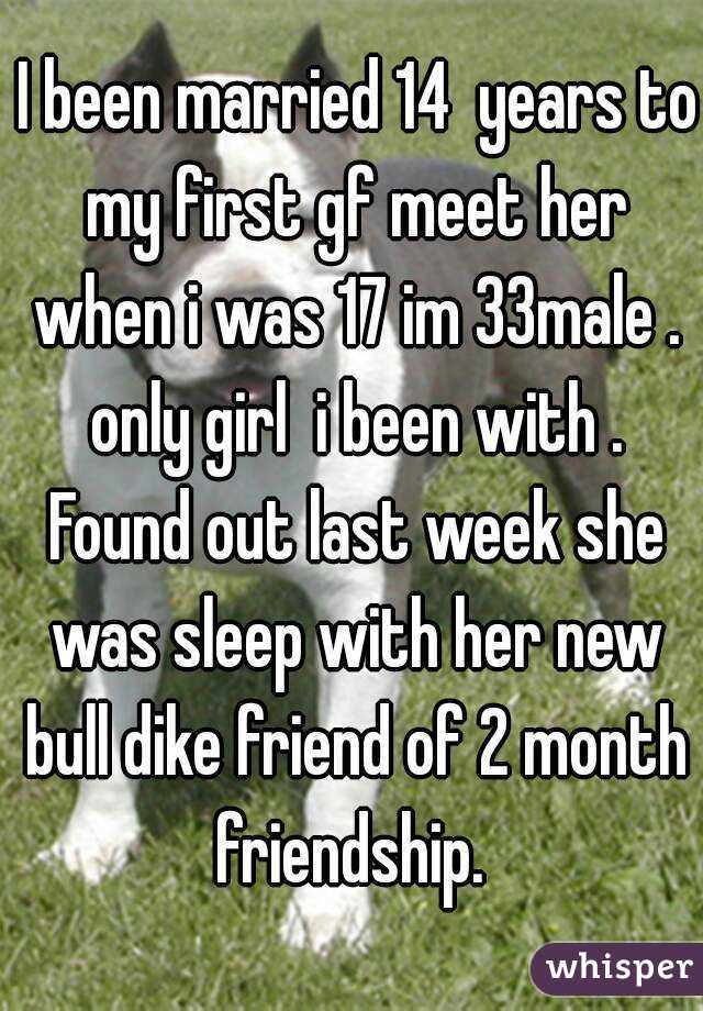  I been married 14  years to my first gf meet her when i was 17 im 33male . only girl  i been with . Found out last week she was sleep with her new bull dike friend of 2 month friendship. 