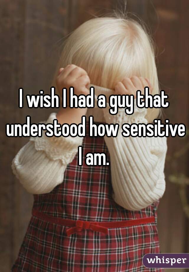 I wish I had a guy that understood how sensitive I am. 