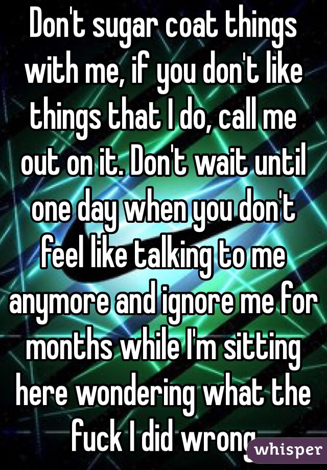 Don't sugar coat things with me, if you don't like things that I do, call me out on it. Don't wait until one day when you don't feel like talking to me anymore and ignore me for months while I'm sitting here wondering what the fuck I did wrong 