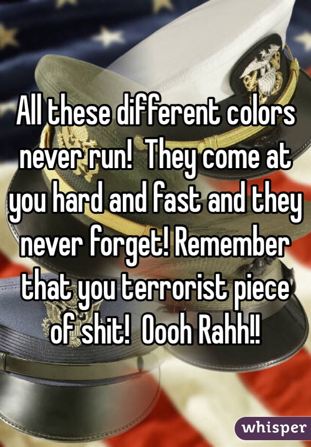 All these different colors never run!  They come at you hard and fast and they never forget! Remember that you terrorist piece of shit!  Oooh Rahh!!