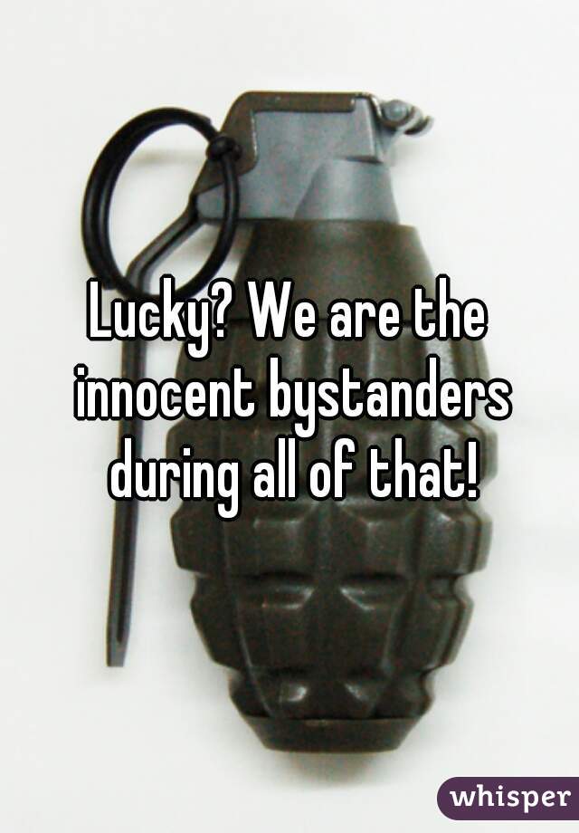 Lucky? We are the innocent bystanders during all of that!