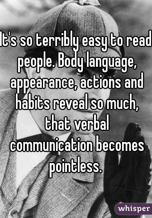 It's so terribly easy to read people. Body language, appearance, actions and habits reveal so much, that verbal communication becomes pointless. 