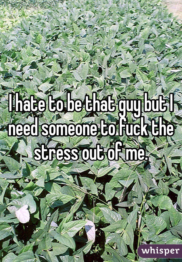 I hate to be that guy but I need someone to fuck the stress out of me. 