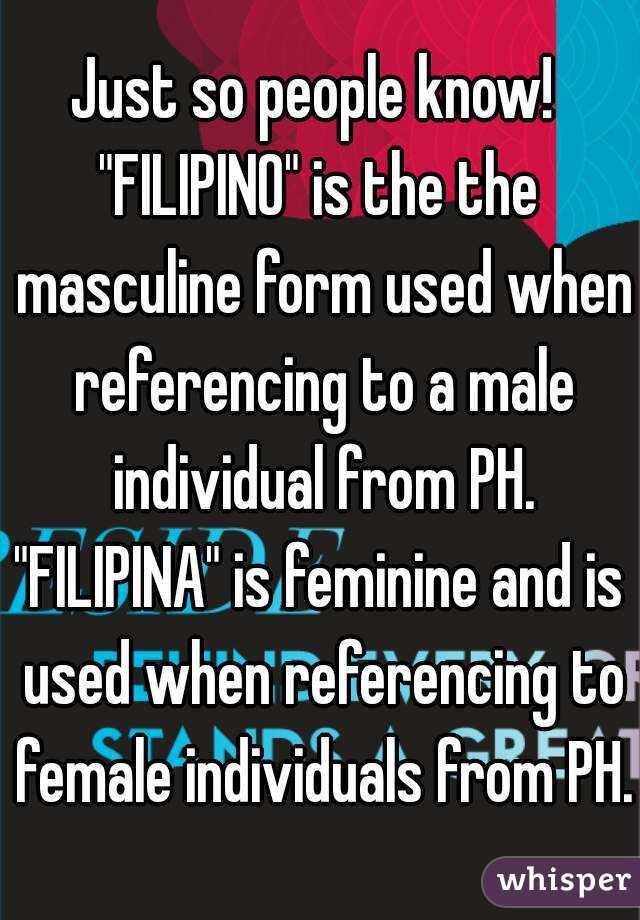 Just so people know! 
"FILIPINO" is the the masculine form used when referencing to a male individual from PH.
"FILIPINA" is feminine and is used when referencing to female individuals from PH.