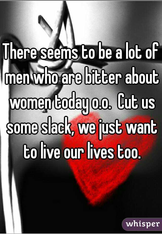 There seems to be a lot of men who are bitter about women today o.o.  Cut us some slack, we just want to live our lives too.